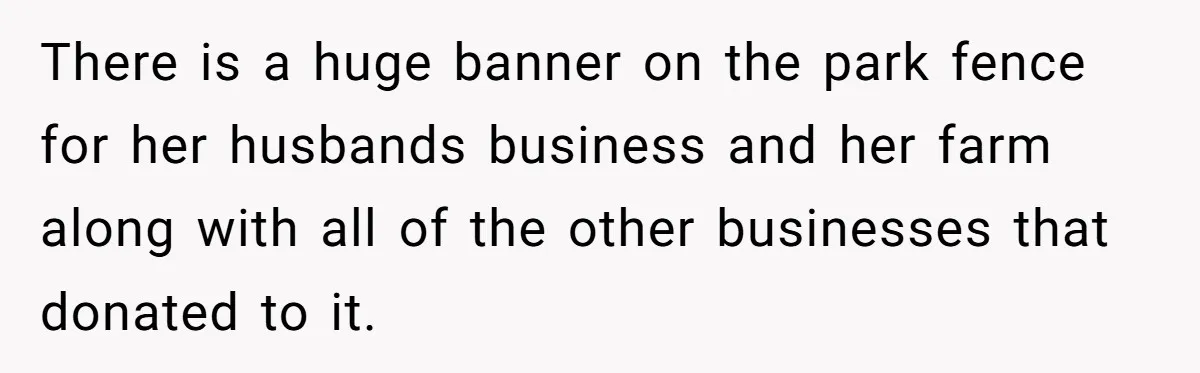 There is a huge banner on the park fence for her husbands business and her farm along with all of the other businesses that donated to it.