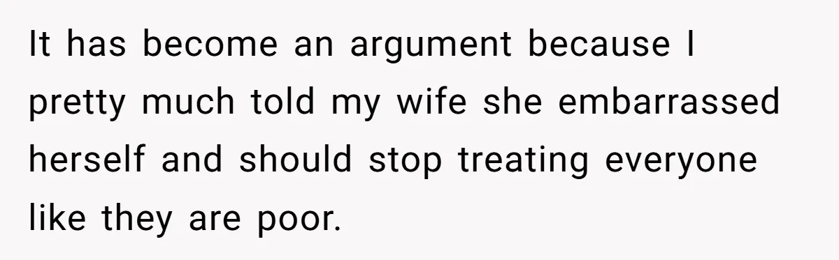 It has become an argument because I pretty much told my wife she embarrassed herself and should stop treating everyone like they are poor.