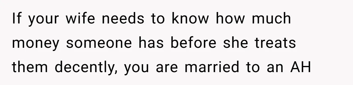 If your wife needs to know how much money someone has before she treats them decently, you are married to an AH