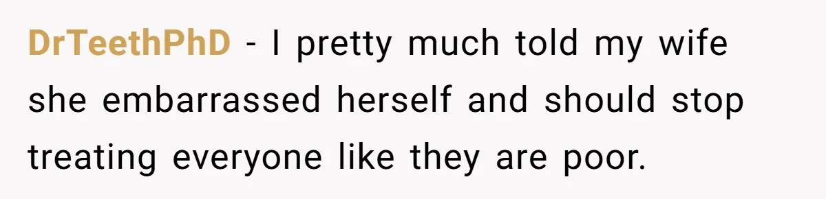 DrTeethPhD − I pretty much told my wife she embarrassed herself and should stop treating everyone like they are poor.