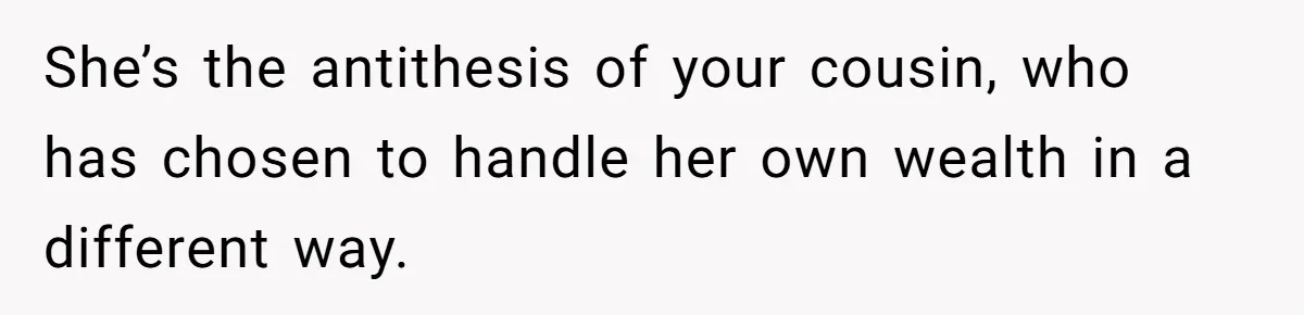 She’s the antithesis of your cousin, who has chosen to handle her own wealth in a different way.