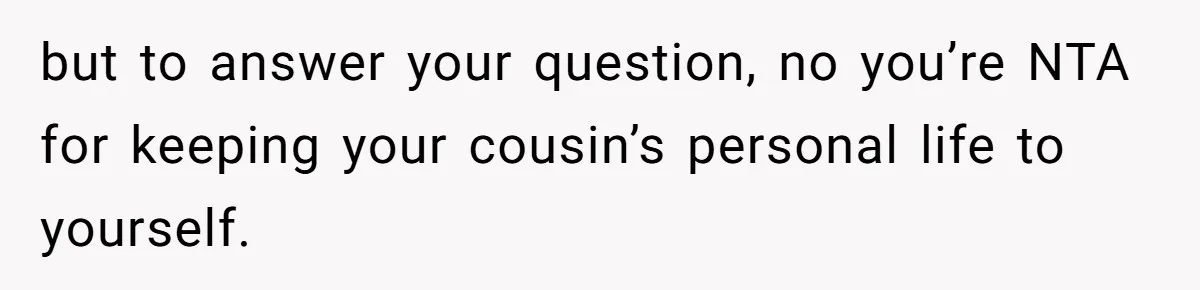 but to answer your question, no you’re NTA for keeping your cousin’s personal life to yourself.