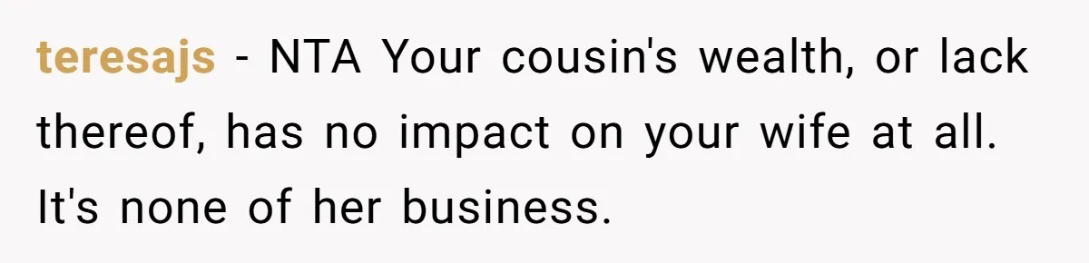 teresajs − NTA Your cousin's wealth, or lack thereof, has no impact on your wife at all. It's none of her business.