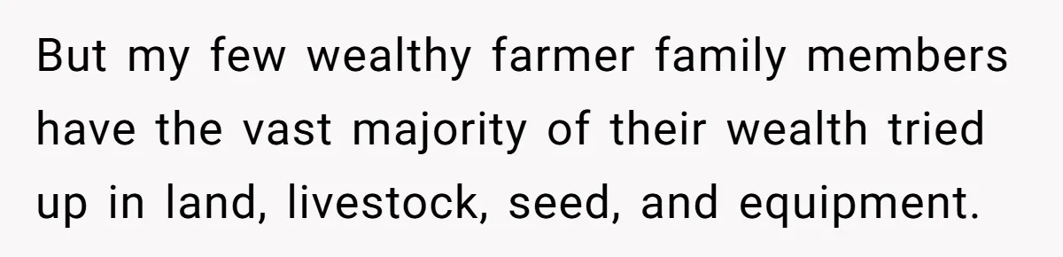 But my few wealthy farmer family members have the vast majority of their wealth tried up in land, livestock, seed, and equipment.