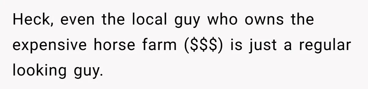 Heck, even the local guy who owns the expensive horse farm ($$$) is just a regular looking guy.