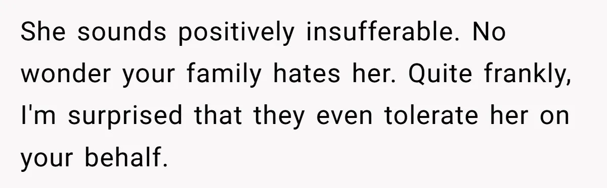 She sounds positively insufferable. No wonder your family hates her. Quite frankly, I'm surprised that they even tolerate her on your behalf.