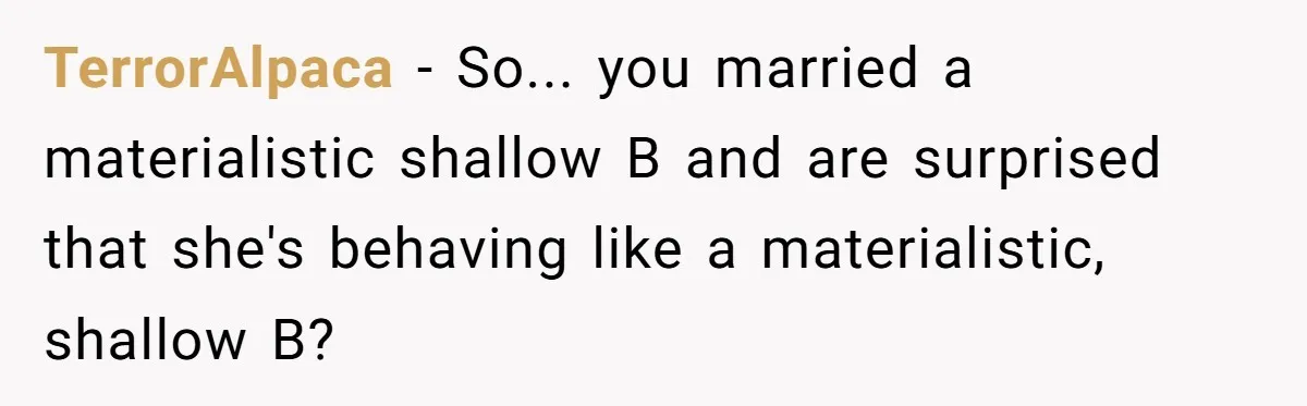 TerrorAlpaca − So... you married a materialistic shallow B and are surprised that she's behaving like a materialistic, shallow B?