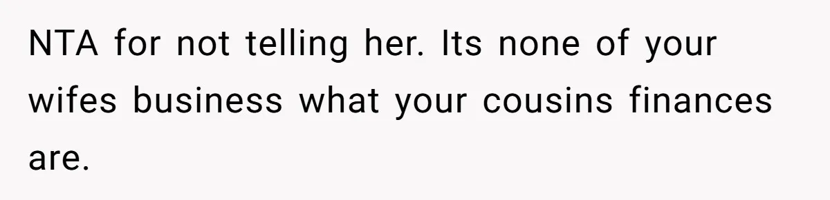 NTA for not telling her. Its none of your wifes business what your cousins finances are.