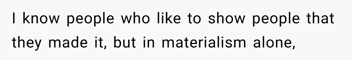 I know people who like to show people that they made it, but in materialism alone,