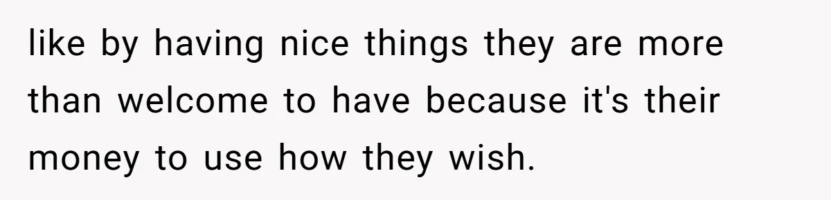 like by having nice things they are more than welcome to have because it's their money to use how they wish.