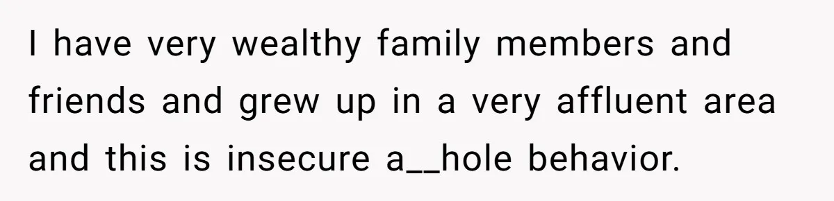 I have very wealthy family members and friends and grew up in a very affluent area and this is insecure a__hole behavior.