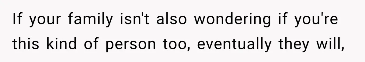 If your family isn't also wondering if you're this kind of person too, eventually they will,