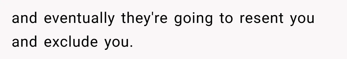 and eventually they're going to resent you and exclude you.