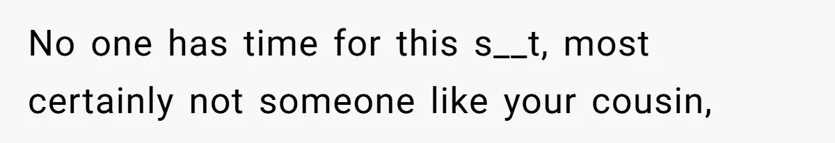 No one has time for this s__t, most certainly not someone like your cousin,