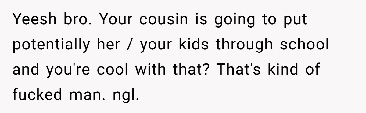 Yeesh bro. Your cousin is going to put potentially her / your kids through school and you're cool with that? That's kind of fucked man. ngl.