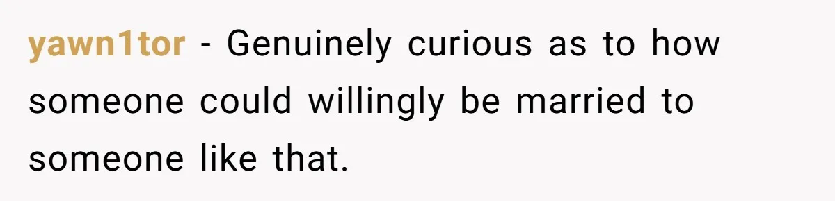 yawn1tor − Genuinely curious as to how someone could willingly be married to someone like that.