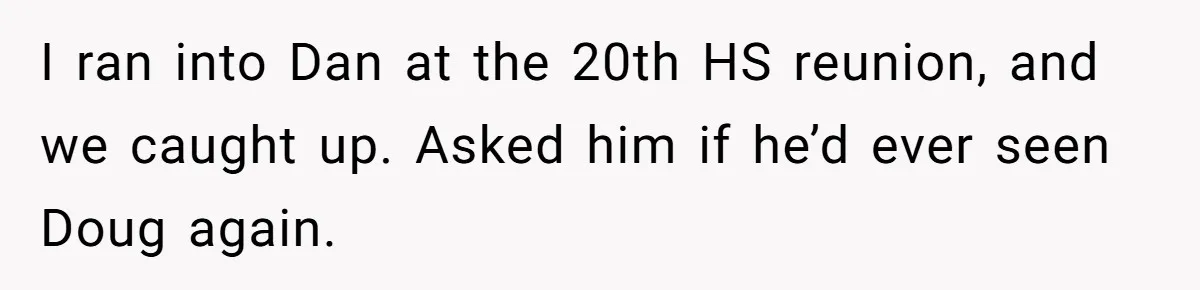 College Buddy Vanished After Using Loyal Friend, Then Faces Petty Music Payback Years Later I ran into Dan at the 20th HS reunion, and we caught up. Asked him if he’d ever seen Doug again.