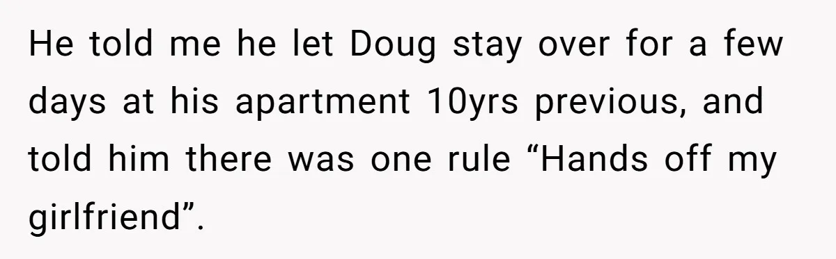 College Buddy Vanished After Using Loyal Friend, Then Faces Petty Music Payback Years Later He told me he let Doug stay over for a few days at his apartment 10yrs previous, and told him there was one rule “Hands off my girlfriend”.