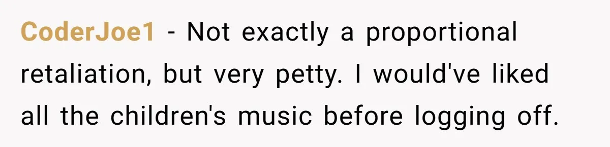 College Buddy Vanished After Using Loyal Friend, Then Faces Petty Music Payback Years Later CoderJoe1 − Not exactly a proportional retaliation, but very petty. I would've liked all the children's music before logging off.