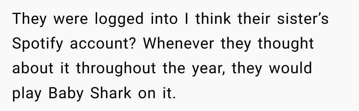 College Buddy Vanished After Using Loyal Friend, Then Faces Petty Music Payback Years Later They were logged into I think their sister’s Spotify account? Whenever they thought about it throughout the year, they would play Baby Shark on it.
