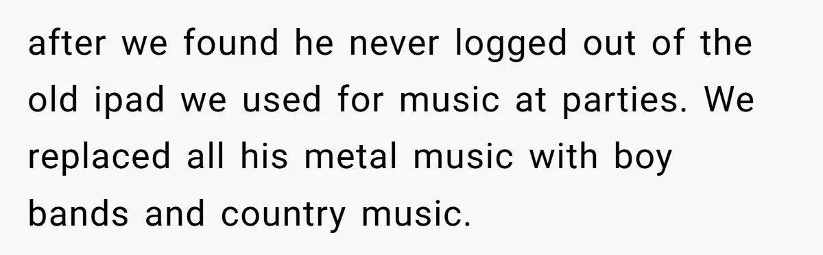 College Buddy Vanished After Using Loyal Friend, Then Faces Petty Music Payback Years Later after we found he never logged out of the old ipad we used for music at parties. We replaced all his metal music with boy bands and country music.