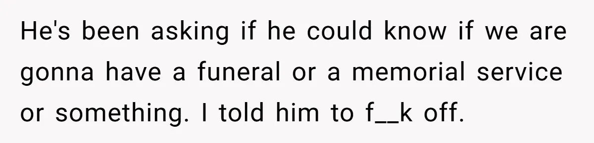 He's been asking if he could know if we are gonna have a funeral or a memorial service or something. I told him to f__k off.