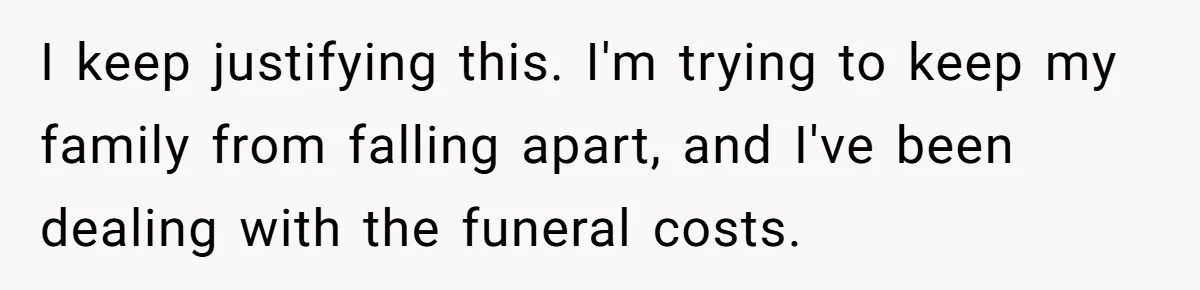 I keep justifying this. I'm trying to keep my family from falling apart, and I've been dealing with the funeral costs.
