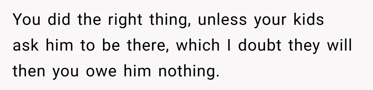 You did the right thing, unless your kids ask him to be there, which I doubt they will then you owe him nothing.