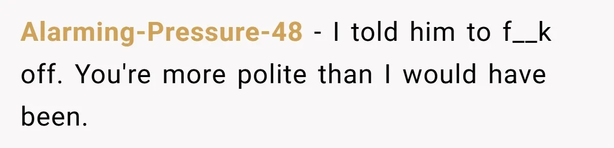 Alarming-Pressure-48 − I told him to f__k off. You're more polite than I would have been.
