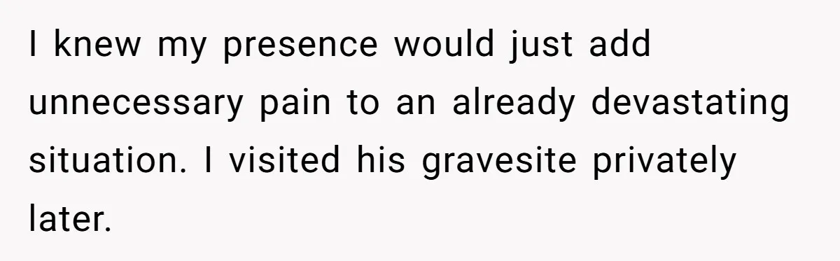 I knew my presence would just add unnecessary pain to an already devastating situation. I visited his gravesite privately later.