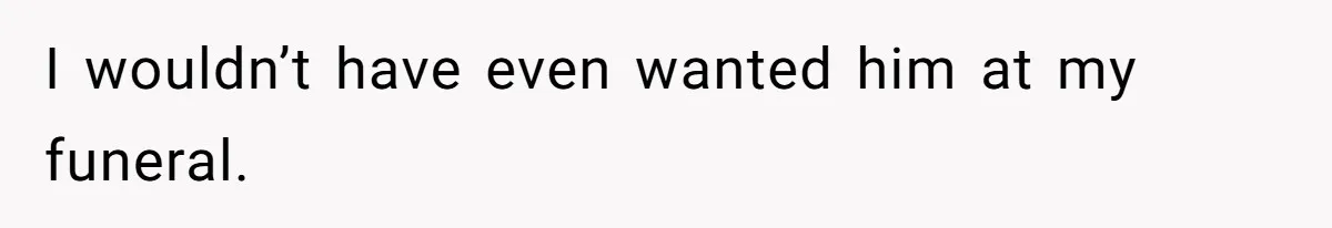 I wouldn’t have even wanted him at my funeral.