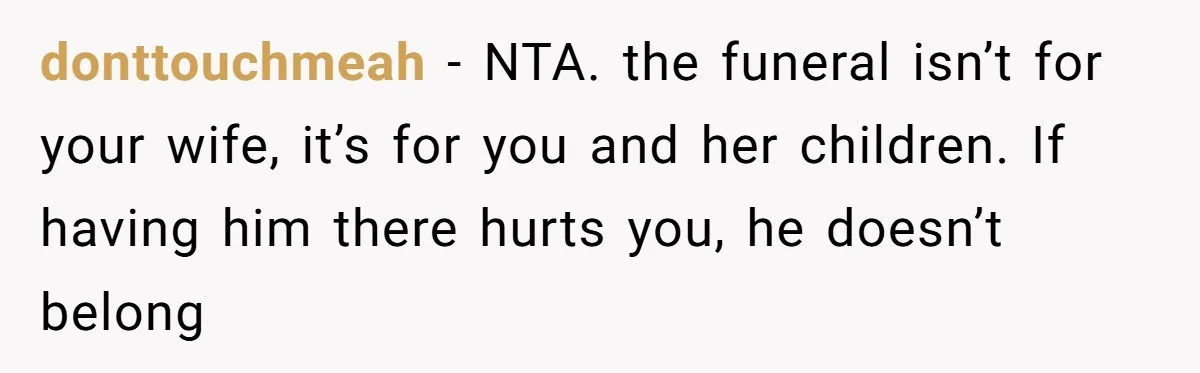donttouchmeah − NTA. the funeral isn’t for your wife, it’s for you and her children. If having him there hurts you, he doesn’t belong