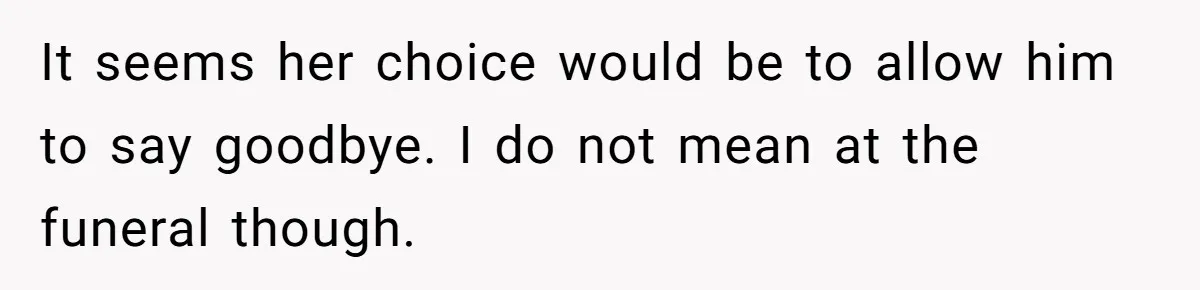 It seems her choice would be to allow him to say goodbye. I do not mean at the funeral though.