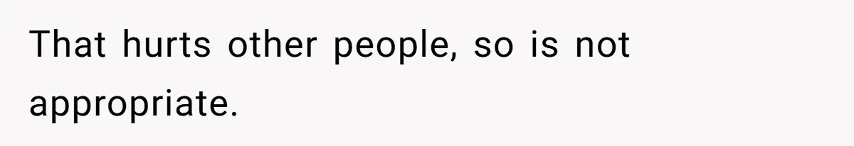 That hurts other people, so is not appropriate.
