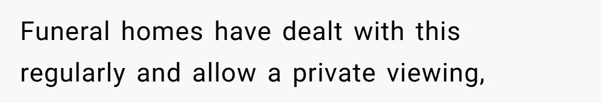 Funeral homes have dealt with this regularly and allow a private viewing,