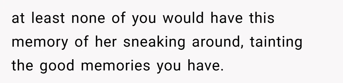 at least none of you would have this memory of her sneaking around, tainting the good memories you have.
