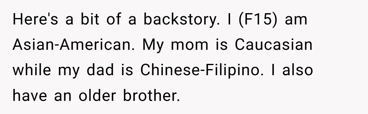 Here's a bit of a backstory. I (F15) am Asian-American. My mom is Caucasian while my dad is Chinese-Filipino. I also have an older brother.
