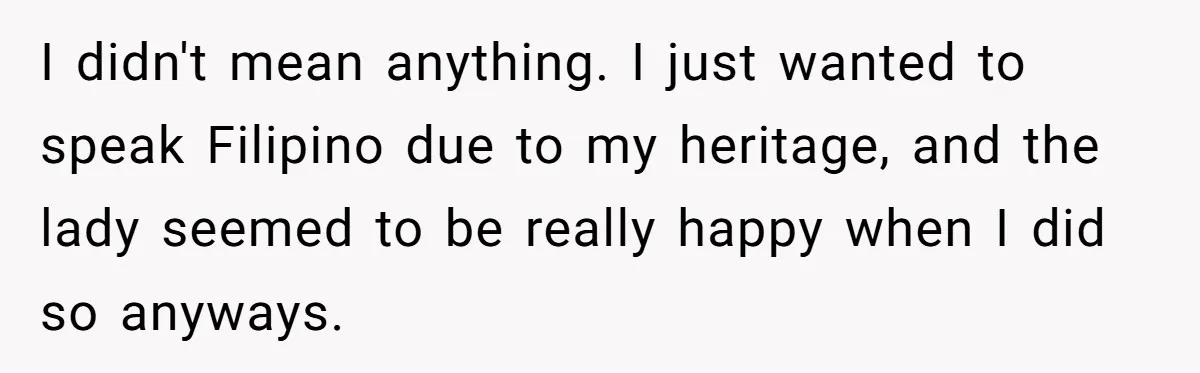 I didn't mean anything. I just wanted to speak Filipino due to my heritage, and the lady seemed to be really happy when I did so anyways.