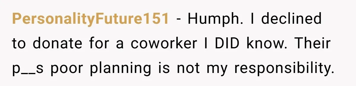 Man Refuses To Donate PTO To Coworker He Barely Knows, Office Turns On Him PersonalityFuture151 − Humph. I declined to donate for a coworker I DID know. Their p__s poor planning is not my responsibility.