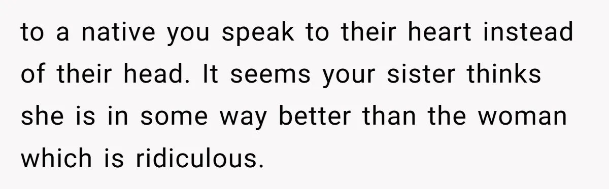 to a native you speak to their heart instead of their head. It seems your sister thinks she is in some way better than the woman which is ridiculous.