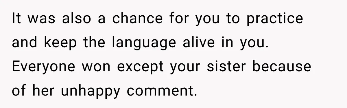 It was also a chance for you to practice and keep the language alive in you. Everyone won except your sister because of her unhappy comment.