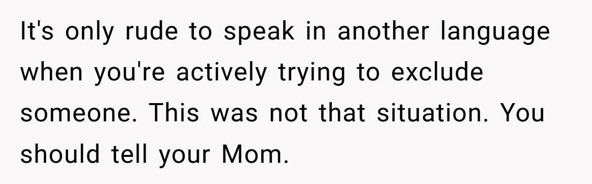 It's only rude to speak in another language when you're actively trying to exclude someone. This was not that situation. You should tell your Mom.