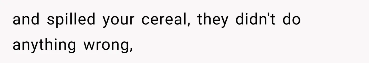 and spilled your cereal, they didn't do anything wrong,