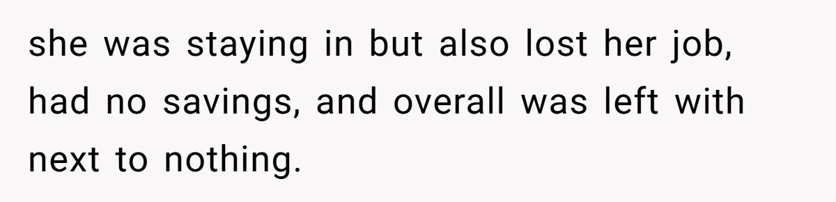 she was staying in but also lost her job, had no savings, and overall was left with next to nothing.