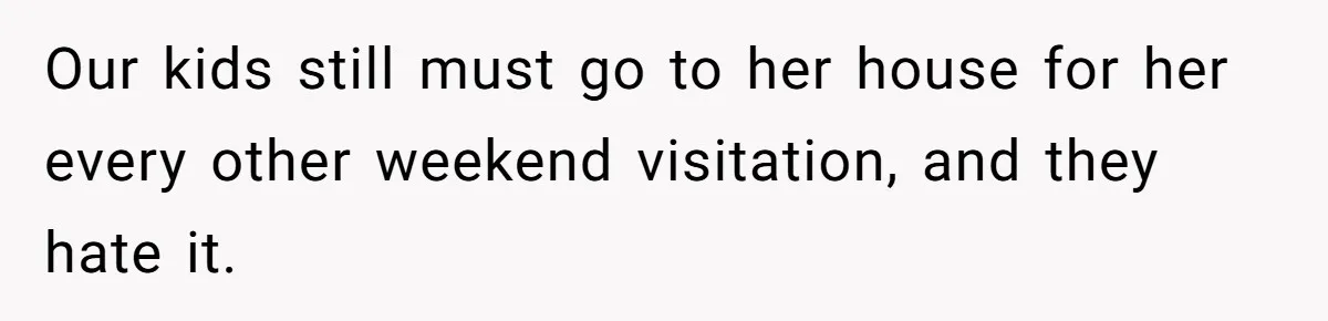 Our kids still must go to her house for her every other weekend visitation, and they hate it.