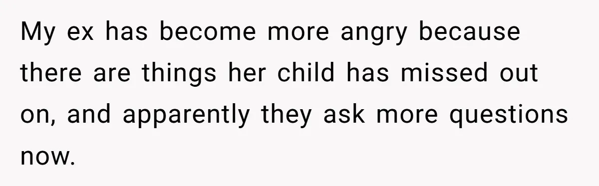 My ex has become more angry because there are things her child has missed out on, and apparently they ask more questions now.
