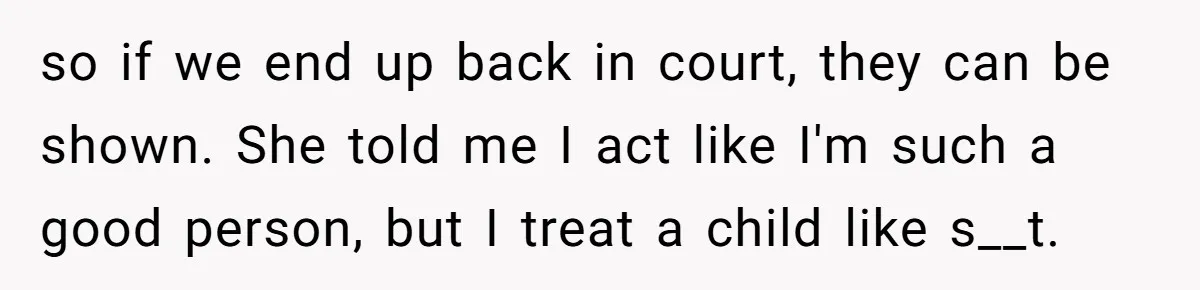 so if we end up back in court, they can be shown. She told me I act like I'm such a good person, but I treat a child like s__t.