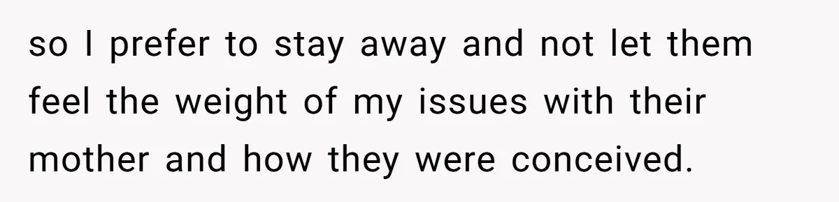 so I prefer to stay away and not let them feel the weight of my issues with their mother and how they were conceived.