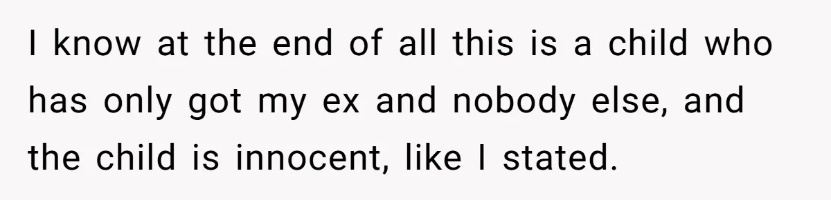 I know at the end of all this is a child who has only got my ex and nobody else, and the child is innocent, like I stated.
