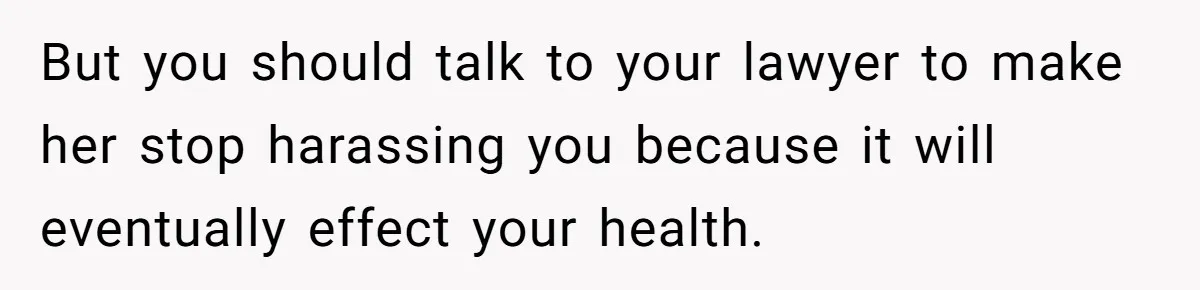 But you should talk to your lawyer to make her stop harassing you because it will eventually effect your health.